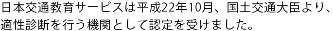 日本交通教育サービスは平成22年10月、国土交通大臣より、 適性診断を行う機関として認定を受けました。