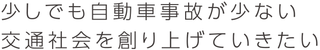 少しでも自動車事故が少ない交通社会を創り上げていきたい